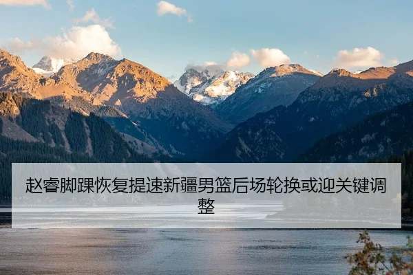 赵睿脚踝恢复提速新疆男篮后场轮换或迎关键调整